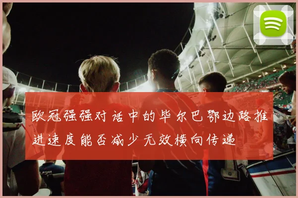 欧冠强强对话中的毕尔巴鄂边路推进速度能否减少无效横向传递