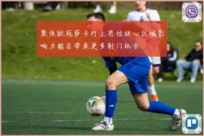聚焦欧冠萨卡对上恩佐核心区域影响力能否带来更多射门机会