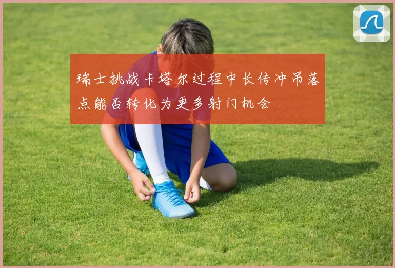 瑞士挑战卡塔尔过程中长传冲吊落点能否转化为更多射门机会