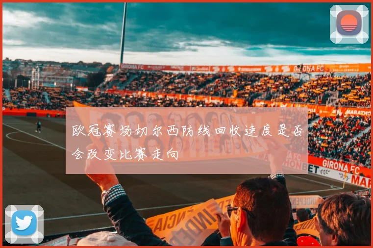 欧冠赛场切尔西防线回收速度是否会改变比赛走向