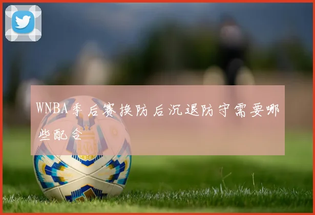 WNBA季后赛换防后沉退防守需要哪些配合