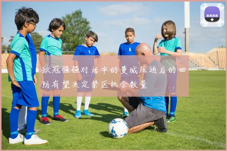 欧冠强强对话中的曼城压迫后的回防有望决定禁区机会数量