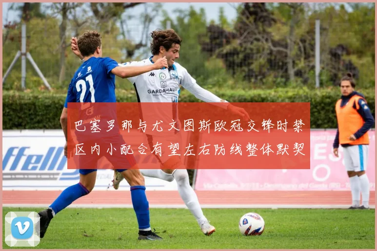巴塞罗那与尤文图斯欧冠交锋时禁区内小配合有望左右防线整体默契