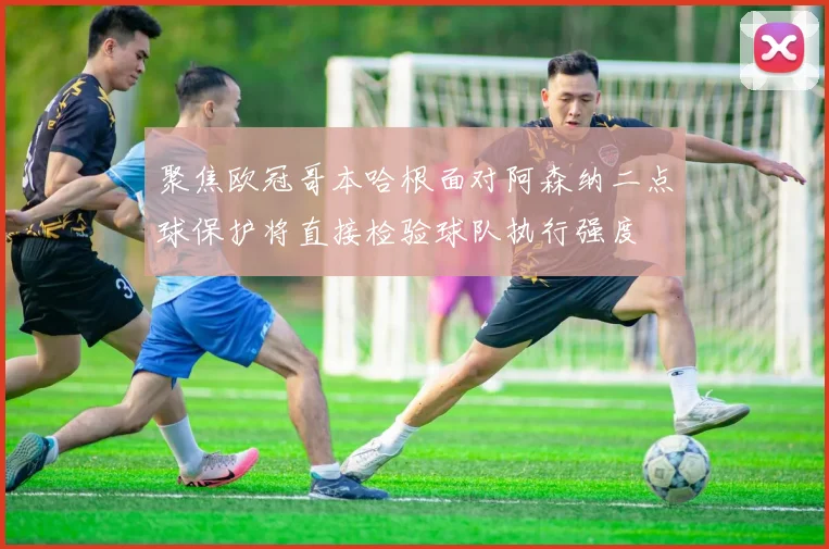 聚焦欧冠哥本哈根面对阿森纳二点球保护将直接检验球队执行强度