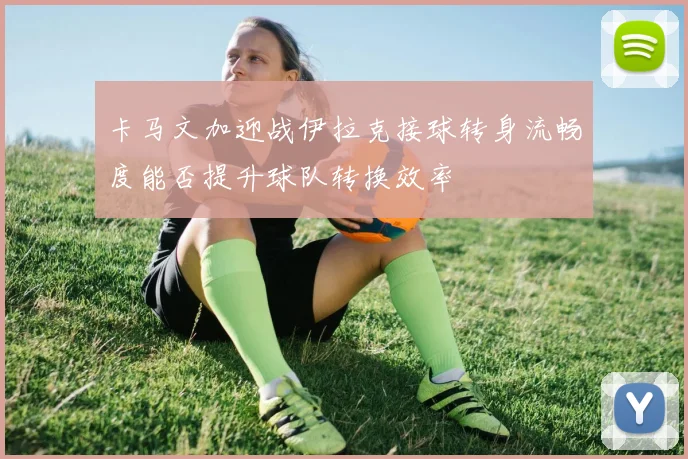 卡马文加迎战伊拉克接球转身流畅度能否提升球队转换效率